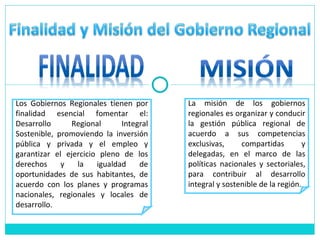 Los Gobiernos Regionales tienen por finalidad esencial fomentar el: Desarrollo Regional Integral Sostenible, promoviendo la inversión pública y privada y el empleo y garantizar el ejercicio pleno de los derechos y la igualdad de oportunidades de sus habitantes, de acuerdo con los planes y programas nacionales, regionales y locales de desarrollo. La misión de los gobiernos regionales es organizar y conducir la gestión pública regional de acuerdo a sus competencias exclusivas, compartidas y delegadas, en el marco de las políticas nacionales y sectoriales, para contribuir al desarrollo integral y sostenible de la región. 