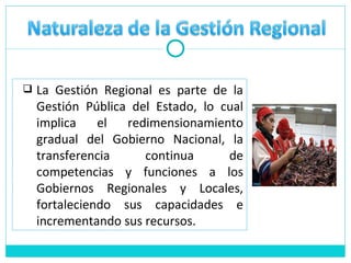 La Gestión Regional es parte de la Gestión Pública del Estado, lo cual implica el redimensionamiento gradual del Gobierno Nacional, la transferencia continua de competencias y funciones a los Gobiernos Regionales y Locales, fortaleciendo sus capacidades e incrementando sus recursos. 