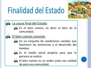 La causa final del Estado   Es el bien común, es decir el bien de la comunidad. El bien común consiste  En un conjunto de condiciones sociales que favorecen las existencias y el desarrollo del hombre. Es el medio social propicio para que la persona se realice. El bien común es un orden justo con calidad de para una comunidad. Finalidad del Estado 