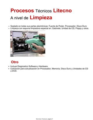 Procesos Técnicos Litecno
A nivel de Limpieza
Soplado en todas sus partes electrónicas: Fuente de Poder, Procesador, Disco Duro•
Limpieza con espuma limpiadora especial en: Gabinete, Unidad de CD, Floppy y otros.•
Otro
Incluye Diagnostico Software y Hardware.•
Cotización para actualización en Procesador, Memoria, Disco Duro y Unidades de CD
o DVD.
•
Servicios Tecnicos. página 5
 