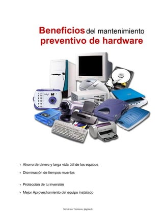 Beneficiosdel mantenimiento
preventivo de hardware
Ahorro de dinero y larga vida útil de los equipos•
Disminución de tiempos muertos•
Protección de tu inversión•
Mejor Aprovechamiento del equipo instalado•
Servicios Tecnicos. página 6
 