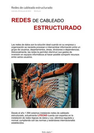 ESTRUCTURADO
REDES DE CABLEADO
Las redes de datos son la solución ideal cuando en su empresa u
organización se necesita procesar e intercambiar información entre un
grupo de usuarios, departamentos, áreas, divisiones o dependencias.
Adicionalmente, las redes le permiten disminuir sus gastos de
inversión en equipos informáticos al hacer posible compartir recursos
entre varios usuarios.
Desde el año 1.994 estamos instalando redes de cableado
estructurado, actualmente LITECNO cuenta con expertos en la
instalación de redes lógicas de datos y voz, eléctrica regulada y
normal; cumpliendo con las normas y estándares internacionales
establecidos.
A continuación unas imágenes de nuestros servicios de redes en
Redes de cableado estructurado
miércoles, 05 de junio de 2013 06:19 p.m.
Redes. página 7
 
