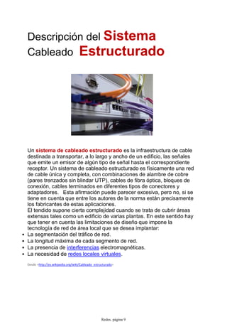 Descripción del Sistema
Cableado Estructurado
Un sistema de cableado estructurado es la infraestructura de cable
destinada a transportar, a lo largo y ancho de un edificio, las señales
que emite un emisor de algún tipo de señal hasta el correspondiente
receptor. Un sistema de cableado estructurado es físicamente una red
de cable única y completa, con combinaciones de alambre de cobre
(pares trenzados sin blindar UTP), cables de fibra óptica, bloques de
conexión, cables terminados en diferentes tipos de conectores y
adaptadores. Esta afirmación puede parecer excesiva, pero no, si se
tiene en cuenta que entre los autores de la norma están precisamente
los fabricantes de estas aplicaciones.
El tendido supone cierta complejidad cuando se trata de cubrir áreas
extensas tales como un edificio de varias plantas. En este sentido hay
que tener en cuenta las limitaciones de diseño que impone la
tecnología de red de área local que se desea implantar:
La segmentación del tráfico de red.•
La longitud máxima de cada segmento de red.•
La presencia de interferencias electromagnéticas.•
La necesidad de redes locales virtuales.•
Desde <http://es.wikipedia.org/wiki/Cableado_estructurado>
Redes. página 9
 