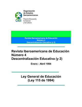 Organización
de Estados
Iberoamericanos
Para la Educación,
la Ciencia
y la Cultura
Revista Iberoamericana de Educación
Número 4
Descentralización Educativa (y 2)
Revista Iberoamericana de Educación
Número 4
Descentralización Educativa (y 2)
Enero - Abril 1994
Ley General de Educación
(Ley 115 de 1994)
 
