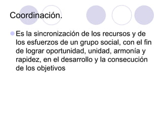 Coordinación.
Es la sincronización de los recursos y de
los esfuerzos de un grupo social, con el fin
de lograr oportunidad, unidad, armonía y
rapidez, en el desarrollo y la consecución
de los objetivos

 