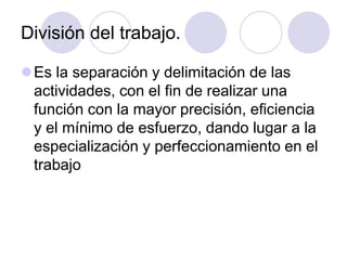 División del trabajo.
Es la separación y delimitación de las
actividades, con el fin de realizar una
función con la mayor precisión, eficiencia
y el mínimo de esfuerzo, dando lugar a la
especialización y perfeccionamiento en el
trabajo

 