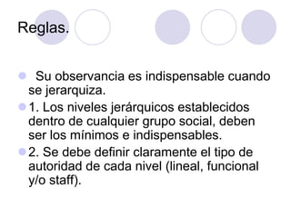Reglas.
 Su observancia es indispensable cuando
se jerarquiza.
1. Los niveles jerárquicos establecidos
dentro de cualquier grupo social, deben
ser los mínimos e indispensables.
2. Se debe definir claramente el tipo de
autoridad de cada nivel (lineal, funcional
y/o staff).

 