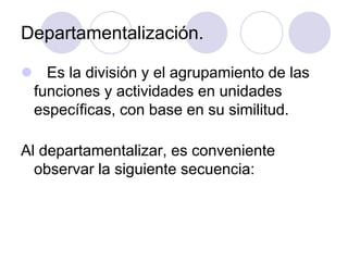 Departamentalización.
 Es la división y el agrupamiento de las
funciones y actividades en unidades
específicas, con base en su similitud.

Al departamentalizar, es conveniente
observar la siguiente secuencia:

 