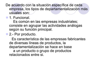 De acuerdo con la situación específica de cada
empresa, los tipos de departamentalización más
usuales son:
 1. Funcional.
Es común en las empresas industriales;
consiste en agrupar las actividades análogas
según su función principal.
 2.- Por producto.
Es característica de las empresas fabricantes
de diversas líneas de productos, la
departamentalización se hace en base
a un producto o grupo de productos
relacionados entre si.

 