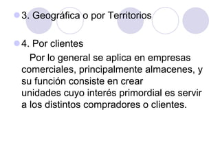 3. Geográfica o por Territorios
4. Por clientes
Por lo general se aplica en empresas
comerciales, principalmente almacenes, y
su función consiste en crear
unidades cuyo interés primordial es servir
a los distintos compradores o clientes.

 