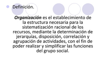  Definición.
Organización es el establecimiento de
la estructura necesaria para la
sistematización racional de los
recursos, mediante la determinación de
jerarquías, disposición, correlación y
agrupación de actividades, con el fin de
poder realizar y simplificar las funciones
del grupo social.

 