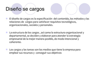 Diseño se cargos
 El diseño de cargos es la especificación del contenido, los métodos y las
relaciones de cargos para satisfacer requisitos tecnológicos,
organizacionales, sociales y personales.
 La estructura de los cargos , así como la estructura organizacional y
departamental, se deciden y elaboran para atender la estrategia
empresarial de la mejor manera posible, de modo intencional y
coherente.
 Los cargos y las tareas son los medios que tiene la empresa para
emplear sus recursos y conseguir sus objetivos

 