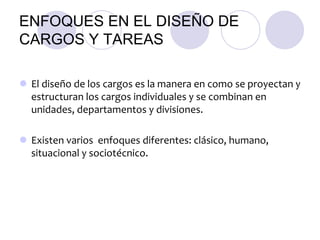 ENFOQUES EN EL DISEÑO DE
CARGOS Y TAREAS
 El diseño de los cargos es la manera en como se proyectan y
estructuran los cargos individuales y se combinan en
unidades, departamentos y divisiones.
 Existen varios enfoques diferentes: clásico, humano,
situacional y sociotécnico.

 