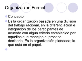 Organización Formal
Concepto.
Es la organización basada en una división
del trabajo racional, en la diferenciación e
integración de los participantes de
acuerdo con algún criterio establecido por
aquellos que manejan el proceso
decisorio. Es la organización planeada; la
que está en el papel.


 