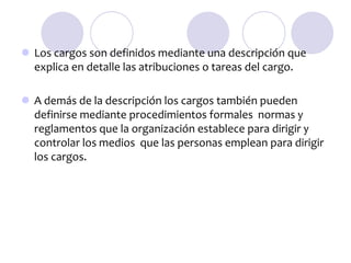  Los cargos son definidos mediante una descripción que
explica en detalle las atribuciones o tareas del cargo.
 A demás de la descripción los cargos también pueden
definirse mediante procedimientos formales normas y
reglamentos que la organización establece para dirigir y
controlar los medios que las personas emplean para dirigir
los cargos.

 