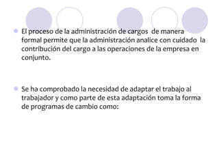  El proceso de la administración de cargos de manera
formal permite que la administración analice con cuidado la
contribución del cargo a las operaciones de la empresa en
conjunto.

 Se ha comprobado la necesidad de adaptar el trabajo al
trabajador y como parte de esta adaptación toma la forma
de programas de cambio como:

 