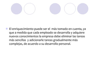  El enriquecimiento puede ser el más tomado en cuenta, ya
que a medida que cada empleado se desarrolla y adquiere
nuevos conocimientos la empresa debe eliminar las tareas
más sencillas y adicionarle tareas gradualmente más
complejas, de acuerdo a su desarrollo personal.

 