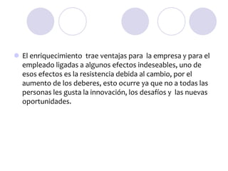  El enriquecimiento trae ventajas para la empresa y para el
empleado ligadas a algunos efectos indeseables, uno de
esos efectos es la resistencia debida al cambio, por el
aumento de los deberes, esto ocurre ya que no a todas las
personas les gusta la innovación, los desafíos y las nuevas
oportunidades.

 