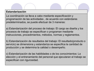 Estandarización
La coordinación se lleva a cabo mediante especificación y
programación de las actividades , de acuerdo con estándares
predeterminados, se puede efectuar de 3 maneras:
a) Estandarización del proceso de trabajo: El cargo se diseña y los
procesos de trabajo se especifican o programan mediante
instrucciones, procedimientos, métodos, normas y reglamentos.

b) Estandarización de resultados del trabajo: El resultado(producto o
servicio) se dimensiona y estandariza se especifica la cantidad de
producción y se determina la calidad o desempeño.
c) Estandarización de las habilidades o de los conocimientos: La
elección y el entrenamiento del personal que ejecutaran el trabajo se
especifican con rigurosidad.

 