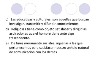 c) Las educativas y culturales: son aquellas que buscan
investigar, transmitir y difundir conocimientos.
d) Religiosas tiene como objeto satisfacer y dirigir las
aspiraciones que el hombre tiene ante algo
trascendente.
e) De fines meramente sociales: aquéllas a las que
pertenecemos para satisfacer nuestro anhelo natural
de comunicación con los demás

 
