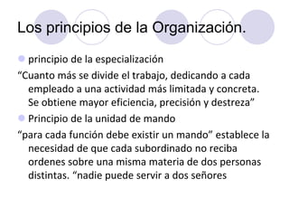 Los principios de la Organización.
 principio de la especialización
“Cuanto más se divide el trabajo, dedicando a cada
empleado a una actividad más limitada y concreta.
Se obtiene mayor eficiencia, precisión y destreza”
 Principio de la unidad de mando
“para cada función debe existir un mando” establece la
necesidad de que cada subordinado no reciba
ordenes sobre una misma materia de dos personas
distintas. “nadie puede servir a dos señores

 