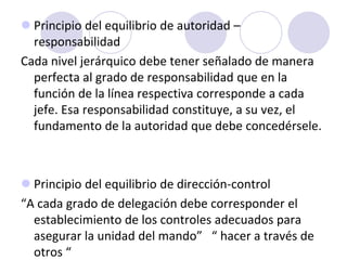  Principio del equilibrio de autoridad –
responsabilidad
Cada nivel jerárquico debe tener señalado de manera
perfecta al grado de responsabilidad que en la
función de la línea respectiva corresponde a cada
jefe. Esa responsabilidad constituye, a su vez, el
fundamento de la autoridad que debe concedérsele.

 Principio del equilibrio de dirección-control
“A cada grado de delegación debe corresponder el
establecimiento de los controles adecuados para
asegurar la unidad del mando” “ hacer a través de
otros “

 