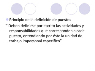 Principio de la definición de puestos
“ Deben definirse por escrito las actividades y
responsabilidades que corresponden a cada
puesto, entendiendo por éste la unidad de
trabajo impersonal especifico”

 