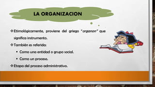 LA ORGANIZACION
Etimológicamente, proviene del griego “organon” que
significa instrumento.
También es referida:
 Como una entidad o grupo social.
 Como un proceso.
Etapa del proceso administrativo.

 