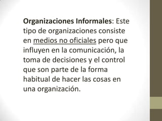 Organizaciones Informales: Este
tipo de organizaciones consiste
en medios no oficiales pero que
influyen en la comunicación, la
toma de decisiones y el control
que son parte de la forma
habitual de hacer las cosas en
una organización.
 