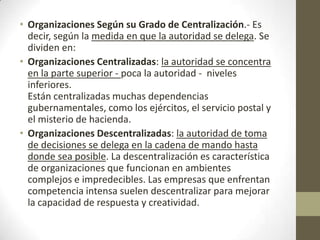 • Organizaciones Según su Grado de Centralización.- Es
decir, según la medida en que la autoridad se delega. Se
dividen en:
• Organizaciones Centralizadas: la autoridad se concentra
en la parte superior - poca la autoridad - niveles
inferiores.
Están centralizadas muchas dependencias
gubernamentales, como los ejércitos, el servicio postal y
el misterio de hacienda.
• Organizaciones Descentralizadas: la autoridad de toma
de decisiones se delega en la cadena de mando hasta
donde sea posible. La descentralización es característica
de organizaciones que funcionan en ambientes
complejos e impredecibles. Las empresas que enfrentan
competencia intensa suelen descentralizar para mejorar
la capacidad de respuesta y creatividad.
 