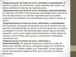 •Organizaciones sin fines de lucro, formales y centralizadas: El
ejército, la policía, los ministerios y otras entidades del Estado, son
claros ejemplos de este tipo de organizaciones.
•Organizaciones sin fines de lucro, formales y descentralizadas:
Por ejemplo, las ONG´s internacionales que delegan gran parte de la
toma de decisiones a sus oficinas regionales para que puedan
responder con prontitud a las necesidades de su sector o campo de
acción.
•Organizaciones sin fines de lucro, informales y centralizadas:
Por lo general, son grupos de personas que por lo iniciativa de una
persona considerada líder de opinión (a la cual siguen por su carisma
y prestigio) se reúnen informalmente para realizar alguna actividad
específica, como reunir regalos para obsequiarlos a niños pobres en
navidad o reunir fondos para ayudar a una familia en dificultades
económicas, etc...
•Organizaciones sin fines de lucro, informales y
descentralizadas: En algunas ocasiones, la idea de un líder de
opinión (por ejemplo, de reunir y obsequiar regalos en navidad) se
convierte en un modelo a seguir y es "exportado" a otros lugares
donde otras personas siguen la idea, pero, tomando sus propias
decisiones.
 