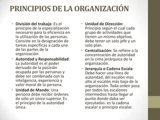 PRINCIPIOS DE LA ORGANIZACIÓN
• División del trabajo: Es el
principio de la especialización
necesario para la eficiencia en
la utilización de las personas.
Consiste en la designación de
tareas específicas a cada una
de las partes de la
organización.
• Autoridad y Responsabilidad:
La autoridad es el poder
derivado de la posición
ocupada por las personas y
debe ser combinada con la
inteligencia, experiencia y
valor moral de la persona.
• Unidad de Mando: Una
persona debe recibir órdenes
de sólo un único superior. Es
el principio de la autoridad
única.
• Unidad de Dirección:
Principio según el cual cada
grupo de actividades que
tienen un mismo objetivo,
debe tener un solo jefe y un
solo plan.
• Centralización: Se refiere a la
concentración de autoridad
en la cima jerárquica de la
organización.
• Jerarquía o Cadena Escala:
Debe hacer una línea de
autoridad, del escalón mas
alto al escalón más bajo de la
organización. Toda orden pasa
por todos los escalones
intermedios hasta llegar al
punto donde daba ser
ejecutadas: es la cadena
escalar o principio escalar.
 