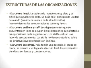 ESTRUCTURASDE LAS ORGANIZACIONES
• - Estructura lineal. La cadena de mando es muy clara y es
difícil que alguien se la salte. Se basa en el principio de unidad
de mando (las órdenes nacen en la alta dirección)
Inconvenientes: las comunicaciones son muy lentas
• - Estructura en línea y staff. Los departamentos que se
encuentran en línea se ocupan de las decisiones que afectan a
las operaciones de la organización. Los staffs realizan una
labor de asesoramiento. Los staffs no tienen autoridad sobre
los directivos que se encuentran en línea.
• - Estructura en comité. Para tomar una decisión, el grupo se
reúne, se discute y se llega a la elección final. Inconvenientes:
tienden a ser lentos y conservadores.
 