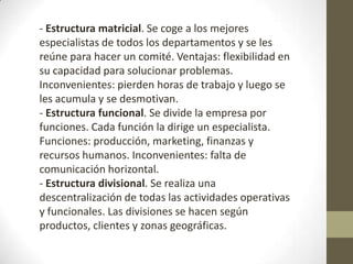 - Estructura matricial. Se coge a los mejores
especialistas de todos los departamentos y se les
reúne para hacer un comité. Ventajas: flexibilidad en
su capacidad para solucionar problemas.
Inconvenientes: pierden horas de trabajo y luego se
les acumula y se desmotivan.
- Estructura funcional. Se divide la empresa por
funciones. Cada función la dirige un especialista.
Funciones: producción, marketing, finanzas y
recursos humanos. Inconvenientes: falta de
comunicación horizontal.
- Estructura divisional. Se realiza una
descentralización de todas las actividades operativas
y funcionales. Las divisiones se hacen según
productos, clientes y zonas geográficas.
 