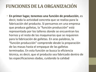 FUNCIONES DE LA ORGANIZACIÓN
• En primer lugar, tenemos una función de producción, es
decir, toda la actividad concreta que se realiza para la
fabricación del producto. Si pensamos en una empresa
que produce galletas, la "función producción" está
representada por los talleres donde se encuentran los
hornos y el resto de las maquinarias que se requieren
para la fabricación de galletas. En aras palabras, la
"función producción" comprende desde la preparación
de las masas hasta el empaque de las galletas
terminadas. En esta función se busca la eficiencia
técnica, es decir, que el producto sea fabricado dentro de
las especificaciones dadas, cuidando la calidad
 