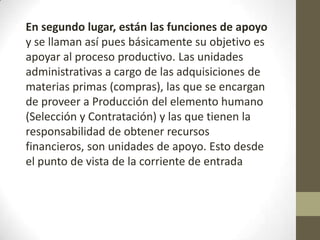 En segundo lugar, están las funciones de apoyo
y se llaman así pues básicamente su objetivo es
apoyar al proceso productivo. Las unidades
administrativas a cargo de las adquisiciones de
materias primas (compras), las que se encargan
de proveer a Producción del elemento humano
(Selección y Contratación) y las que tienen la
responsabilidad de obtener recursos
financieros, son unidades de apoyo. Esto desde
el punto de vista de la corriente de entrada
 