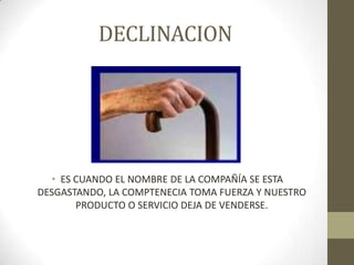 DECLINACION
• ES CUANDO EL NOMBRE DE LA COMPAÑÍA SE ESTA
DESGASTANDO, LA COMPTENECIA TOMA FUERZA Y NUESTRO
PRODUCTO O SERVICIO DEJA DE VENDERSE.
 