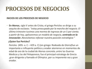 PROCESOS DE NEGOCIOS
INICIOS DE LOS PROCESOS DE NEGOCIO
• En Atenas, siglo V antes de Cristo, el griego Pericles se dirige a su
sequito de esclavos: "estoy preocupado por la marcha del negocio. El
último trimestre tuvimos una merma de ingresos de un 5 por ciento.
a partir de hoy ,aplicaremos un modelo de negocio, centrado en la
innovación .Necesitamos reforzar nuestra posición estratégica "
¿Quien fue Pericles?
Pericles (495- a. C – 429 a. C) (en griego: Rodeado de Gloria)fue un
importante e influyente político y orador ateniense en momentos de
edad de oro de la ciudad de Atenas concreto ,entre las Guerras
Medicas y las del Peloponeso, fue el principal estratega de Grecia
,gran dirigente y llamado el Olímpico ,por su imponente voz y gran
orador.
 