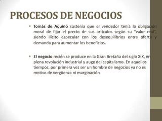 PROCESOS DE NEGOCIOS
 Tomás de Aquino sostenía que el vendedor tenía la obligación
moral de fijar el precio de sus artículos según su “valor real”,
siendo ilícito especular con los desequilibrios entre oferta y
demanda para aumentar los beneficios.
 El negocio recién se produce en la Gran Bretaña del siglo XIX, en
plena revolución industrial y auge del capitalismo. En aquellos
tiempos, por primera vez ser un hombre de negocios ya no es
motivo de vergüenza ni marginación
 