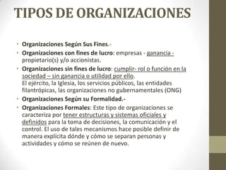 TIPOS DE ORGANIZACIONES
• Organizaciones Según Sus Fines.-
• Organizaciones con fines de lucro: empresas - ganancia -
propietario(s) y/o accionistas.
• Organizaciones sin fines de lucro: cumplir- rol o función en la
sociedad – sin ganancia o utilidad por ello.
El ejército, la Iglesia, los servicios públicos, las entidades
filantrópicas, las organizaciones no gubernamentales (ONG)
• Organizaciones Según su Formalidad.-
• Organizaciones Formales: Este tipo de organizaciones se
caracteriza por tener estructuras y sistemas oficiales y
definidos para la toma de decisiones, la comunicación y el
control. El uso de tales mecanismos hace posible definir de
manera explícita dónde y cómo se separan personas y
actividades y cómo se reúnen de nuevo.
 
