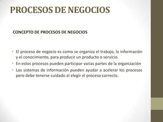 PROCESOS DE NEGOCIOS
CONCEPTO DE PROCESOS DE NEGOCIOS
• El proceso de negocio es como se organiza el trabajo, la información
y el conocimiento, para producir un producto o servicio.
• En estos procesos pueden participar varias partes de la organización
• Los sistemas de información pueden ayudar a acelerar los procesos
pero debe tenerse cuidado al elegir el proceso correcto.
 