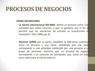 PROCESOS DE NEGOCIOS
OTRAS DEFINICIONES
• La norma internacional ISO-9001: define un proceso como “una
actividad que utiliza recursos, y que se gestiona con el fin de
permitir que los elementos de entrada se transformen en
resultados” (ISO, 2000; pp. 6)
• Hammer (1996) por su parte, establece la diferencia sustancial
entre un proceso y una tarea, señalando que una tarea
corresponde a una actividad conducida por una persona o un
grupo de personas, mientras que un proceso de negocio
corresponde a un conjunto de actividades que, como un todo,
crean valor para el cliente externo
 