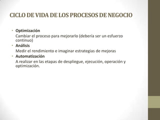 CICLODEVIDADELOS PROCESOSDENEGOCIO
• Optimización
Cambiar el proceso para mejorarlo (debería ser un esfuerzo
continuo)
• Análisis
Medir el rendimiento e imaginar estrategias de mejoras
• Automatización
A realizar en las etapas de despliegue, ejecución, operación y
optimización.
 