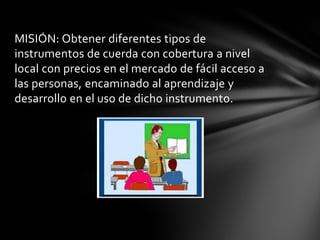 MISIÓN: Obtener diferentes tipos de instrumentos de cuerda con cobertura a nivel local con precios en el mercado de fácil acceso a las personas, encaminado al aprendizaje y desarrollo en el uso de dicho instrumento. 
 