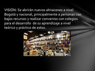 VISIÓN: Se abrirán nuevos almacenes a nivel Bogotá y nacional, principalmente a personas con bajos recursos y realizar convenios con colegios para el desarrollo de su aprendizaje a nivel teórico y práctico de estos. 
 