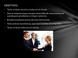 OBJETIVOS: 
•Tener un buen servicio y trato con el cliente. 
•Que mi empresa haya una gran diversidad de instrumentos de cuerda para así obtener un mejor comercio. 
•Brindar enseñanza acerca de este instrumento. 
•Tener precios económicos, que sean factibles al comprador. 
•Tener un buen trato con mi cliente. 
 