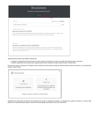 Aparecerán dos opciones que debemos diferenciar: 
Compartir: compartimos de forma privada con otros usuarios de Evernote. En este caso nadie más podrá acceder a esta nota. 
Publicar: publicamos esta nota para que cualquier persona que consiga ese enlace pueda acceder a nuestra nota. 
En este caso vamos a seleccionar "Compartir" para compartir de forma privada, aunque ya sabemos dónde está la otra opción si un día queremos 
publicar nuestra libreta. 
Escribimos las direcciones de email de las personas con las que lo queremos compartir y el mensaje que enviará el sistema a su email. Ellos 
podrán ver la nota accediendo desde la cuenta de Evernote ligada a esa dirección de correo electrónico. 
 