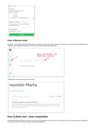 Paso 4) Buscar notas 
Por último, y una de las opciones más interesantes si tenemos muchas notas, está el buscador. Lo tenemos en el menú lateral y escribiendo en él 
cualquiera de las palabras que aparece en una nota nos ayudará a localizarla rápidamente. 
Escribiremos el texto y pulsaremos la tecla "Enter" 
Paso 5) Work chat ­notas 
compartidas 
Cuando otra persona comparte una nota con nosotros la encontraremos en el Work Chat. Allí veremos todo lo que otros usuarios han compartido 
con nosotros, y podremos enviarles nuevas notas como contestación. 
 