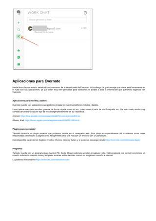 Aplicaciones para Evernote 
Hasta ahora hemos estado viendo el funcionamiento de la versión web de Evernote. Sin embargo, la gran ventaja que ofrece esta herramienta en 
la nube son sus aplicaciones, ya que están muy bien pensadas para facilitarnos el acceso a toda la información que queramos organizar con 
Evernote. 
Aplicaciones para móviles y tablets: 
Evernote cuenta con aplicaciones que podemos instalar en nuestros teléfonos móviles y tablets. 
Estas aplicaciones nos permiten guardar de forma rápida notas de voz, crear notas a partir de una fotografía, etc. De este modo resulta muy 
cómodo almacenar cualquier tipo de nota independientemente de su naturaleza. 
Android: https://play.google.com/store/apps/details?id=com.evernote&hl=es 
iPhone, iPad: https://itunes.apple.com/es/app/evernote/id281796108?mt=8 
Plugins para navegador: 
También tenemos un plugin especial que podemos instalar en el navegador web. Este plugin es especialmente útil si solemos tomar notas 
relacionadas con enlaces o páginas web. Nos permite crear una nota con un enlace o con un pantallazo. 
Está disponible para Internet Explorer, Firefox, Chrome, Opera y Safari, y lo podemos descargar desde https://evernote.com/intl/es/webclipper/ 
Programa: 
También cuenta con un programa para nuestro PC, desde el que podemos acceder a cualquier nota. Este programa nos permite sincronizar en 
nuestro ordenador nuestras notas y así poder acceder a ellas también cuando no tengamos conexión a Internet. 
Lo podemos encontrar en https://evernote.com/intl/es/evernote/ 
 