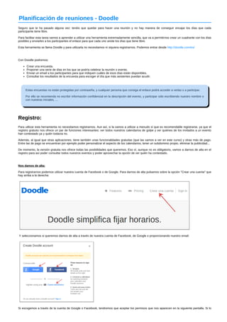 Planificación de reuniones ­Doodle 
Seguro que te ha pasado alguna vez: tenéis que quedar para hacer una reunión y no hay manera de conseguir encajar los días que cada 
participante tiene libre. 
Para facilitar esta tarea vamos a aprender a utilizar una herramienta extremadamente sencilla, que va a permitirnos crear un cuadrante con los días 
posibles y enviarles a los participantes el enlace para que cada uno anote los días que tiene libre. 
Esta herramienta se llama Doodle y para utilizarla no necesitamos ni siquiera registrarnos. Podemos entrar desde http://doodle.com/es/ 
Con Doodle podremos: 
Crear una encuesta. 
Proponer una serie de días en los que se podría celebrar la reunión o evento. 
Enviar un email a los participantes para que indiquen cuáles de esos días están disponibles. 
Consultar los resultados de la encuesta para escoger el día que más asistentes puedan acudir. 
Estas encuestas no están protegidas por contraseña, y cualquier persona que consiga el enlace podrá acceder a verlas o a participar. 
Por ello se recomienda no escribir información confidencial en la descripción del evento, y participar sólo escribiendo nuestro nombre o 
con nuestras iniciales, ... 
Registro: 
Para utilizar esta herramienta no necesitamos registrarnos. Aun así, si la vamos a utilizar a menudo sí que es recomendable registrarse, ya que el 
registro gratuito nos ofrece un par de funciones interesantes: ver todos nuestros calendarios de golpe y ver quiénes de los invitados a un evento 
han contestado ya y quién todavía no. 
Además, al igual que otras aplicaciones, tiene también unas funcionalidades gratuitas (que las vamos a ver en este curso) y otras más de pago. 
Entre las de pago se encuentran por ejemplo poder personalizar el aspecto de los calendarios, tener un subdominio propio, eliminar la publicidad... 
De momento, la versión gratuita nos ofrece todas las posibilidades que queremos. Eso sí, aunque no es obligatorio, vamos a darnos de alta en el 
registro para así poder consultar todos nuestros eventos y poder aprovechar la opción de ver quién ha contestado. 
Nos damos de alta: 
Para registrarnos podemos utilizar nuestra cuenta de Facebook o de Google. Para darnos de alta pulsamos sobre la opción "Crear una cuenta" que 
hay arriba a la derecha: 
Y seleccionamos si queremos darnos de alta a través de nuestra cuenta de Facebook, de Google o proporcionando nuestro email: 
Si escogemos a través de la cuenta de Google o Facebook, tendremos que aceptar los permisos que nos aparecen en la siguiente pantalla. Si lo 
 